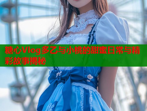 糖心Vlog多乙与小桃的甜蜜日常与精彩故事揭秘  第1张