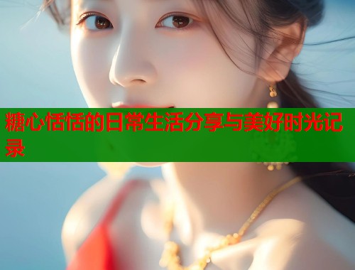 糖心恬恬的日常生活分享与美好时光记录  第1张
