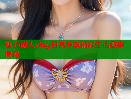糖心成人vlog日常分享精彩生活趣事揭秘  第1张