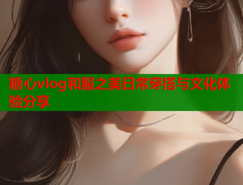 糖心vlog和服之美日常穿搭与文化体验分享  第1张