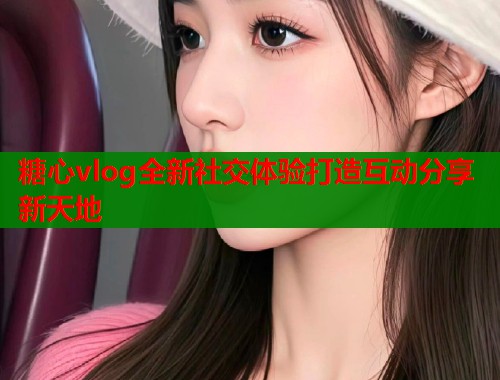 糖心vlog全新社交体验打造互动分享新天地  第1张
