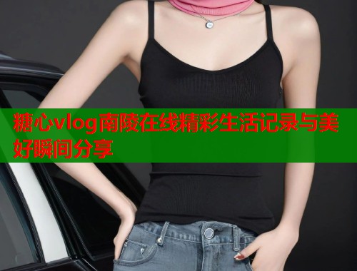 糖心vlog南陵在线精彩生活记录与美好瞬间分享  第1张