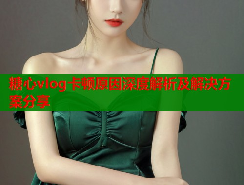 糖心vlog卡顿原因深度解析及解决方案分享  第1张