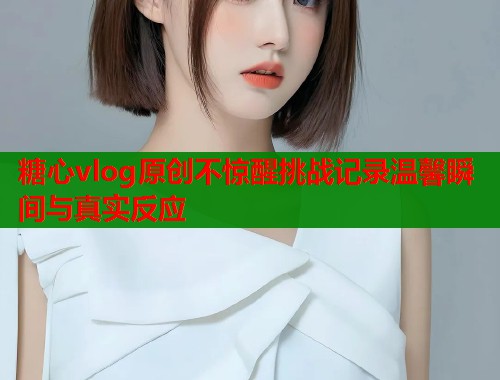 糖心vlog原创不惊醒挑战记录温馨瞬间与真实反应  第1张